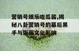 营销号娱乐吃瓜酱,揭秘八卦营销号的幕后黑手与饭圈文化影响