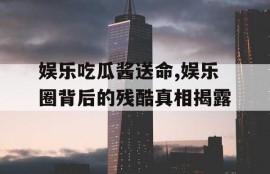 娱乐吃瓜酱送命,娱乐圈背后的残酷真相揭露