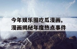 今年娱乐圈吃瓜漫画,漫画揭秘年度热点事件