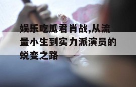 娱乐吃瓜君肖战,从流量小生到实力派演员的蜕变之路