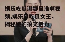 娱乐吃瓜谢娜是谁啊视频,娱乐界吃瓜女王，揭秘她的搞笑魅力