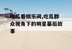 吃瓜看娱乐间,吃瓜群众视角下的明星幕后故事