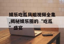娱乐吃瓜凤姐视频全集,揭秘娱乐圈的“吃瓜”盛宴