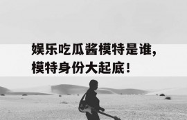娱乐吃瓜酱模特是谁,模特身份大起底！