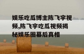 娱乐吃瓜博主陈飞宇视频,陈飞宇吃瓜视频揭秘娱乐圈幕后真相