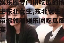 娱乐圈专门讲吃瓜的博主东北女生,东北女生带你领略娱乐圈吃瓜盛宴