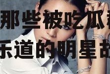 娱乐圈一直吃瓜的明星,揭秘那些被吃瓜群众津津乐道的明星故事
