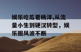 娱乐吃瓜君杨洋,从流量小生到硬汉转型，娱乐圈风波不断