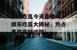娱乐吃瓜今天直播吗,娱乐吃瓜大揭秘，热点事件实时追踪！