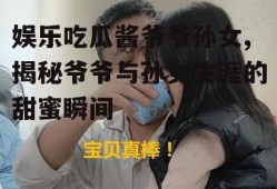 娱乐吃瓜酱爷爷孙女,揭秘爷爷与孙女生涯的甜蜜瞬间
