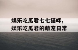 娱乐吃瓜君七七猫咪,娱乐吃瓜君的萌宠日常