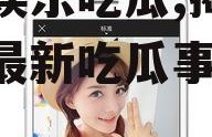 小影娱乐吃瓜,揭秘娱乐圈最新吃瓜事件