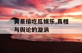 黄景瑜吃瓜娱乐,真相与舆论的漩涡