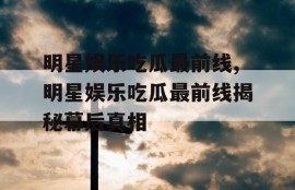 明星娱乐吃瓜最前线,明星娱乐吃瓜最前线揭秘幕后真相