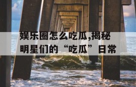 娱乐圈怎么吃瓜,揭秘明星们的“吃瓜”日常