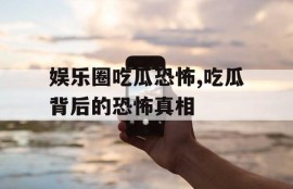 娱乐圈吃瓜恐怖,吃瓜背后的恐怖真相