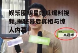 娱乐圈明星吃瓜爆料视频,揭秘幕后真相与惊人内幕