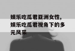 娱乐吃瓜君亚洲女性,娱乐吃瓜君视角下的多元风采