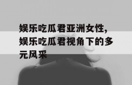 娱乐吃瓜君亚洲女性,娱乐吃瓜君视角下的多元风采