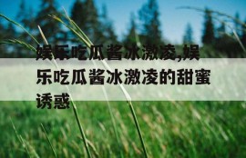 娱乐吃瓜酱冰激凌,娱乐吃瓜酱冰激凌的甜蜜诱惑