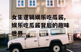女生逻辑娱乐吃瓜酱,娱乐吃瓜酱背后的趣味世界