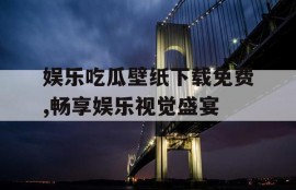 娱乐吃瓜壁纸下载免费,畅享娱乐视觉盛宴