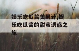 娱乐吃瓜酱美男计,娱乐吃瓜酱的甜蜜诱惑之旅