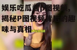 娱乐吃瓜酱p图视频,揭秘P图视频背后的趣味与真相