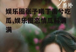 娱乐圈张予曦丁禹兮吃瓜,娱乐圈恋情瓜料满满