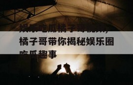 娱乐吃瓜橘子哥视频,橘子哥带你揭秘娱乐圈吃瓜趣事