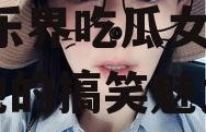 娱乐吃瓜谢娜是谁啊视频,娱乐界吃瓜女王，揭秘她的搞笑魅力