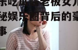 娱乐吃瓜酱老板女儿,揭秘娱乐圈背后的豪门故事