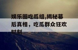 娱乐圈吃瓜组,揭秘幕后真相，吃瓜群众狂欢时刻