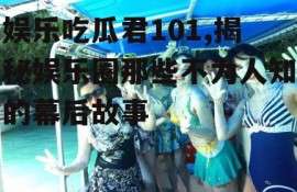 娱乐吃瓜君101,揭秘娱乐圈那些不为人知的幕后故事