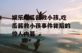 娱乐吃瓜酱救小孩,吃瓜酱救小孩事件背后的惊人内幕