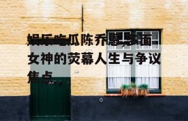 娱乐吃瓜陈乔恩,多面女神的荧幕人生与争议焦点