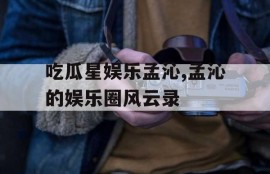 吃瓜星娱乐孟沁,孟沁的娱乐圈风云录