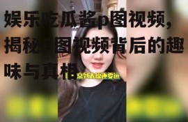 娱乐吃瓜酱p图视频,揭秘P图视频背后的趣味与真相