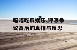 喵喵吃瓜娱乐,评测争议背后的真相与反思
