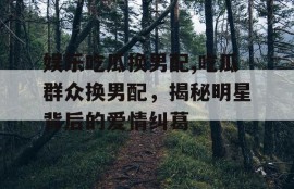 娱乐吃瓜换男配,吃瓜群众换男配，揭秘明星背后的爱情纠葛