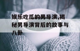 娱乐吃瓜的男导演,揭秘男导演背后的故事与八卦