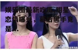 娱乐圈最新吃瓜,明星恋情曝光，幕后黑手竟是...