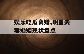 娱乐吃瓜离婚,明星夫妻婚姻现状盘点