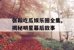 张翰吃瓜娱乐圈全集,揭秘明星幕后故事