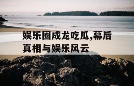 娱乐圈成龙吃瓜,幕后真相与娱乐风云