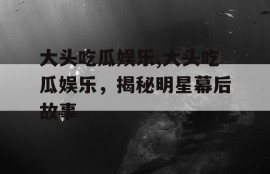 大头吃瓜娱乐,大头吃瓜娱乐，揭秘明星幕后故事