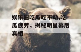 娱乐圈吃瓜吃不动,吃瓜疲劳，揭秘明星幕后真相