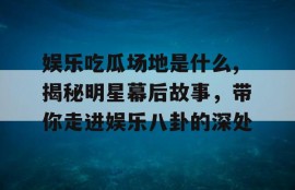 娱乐吃瓜场地是什么,揭秘明星幕后故事，带你走进娱乐八卦的深处