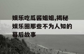 娱乐吃瓜酱姐姐,揭秘娱乐圈那些不为人知的幕后故事