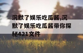 沉默了娱乐吃瓜酱,沉默了娱乐吃瓜酱带你探秘421文件